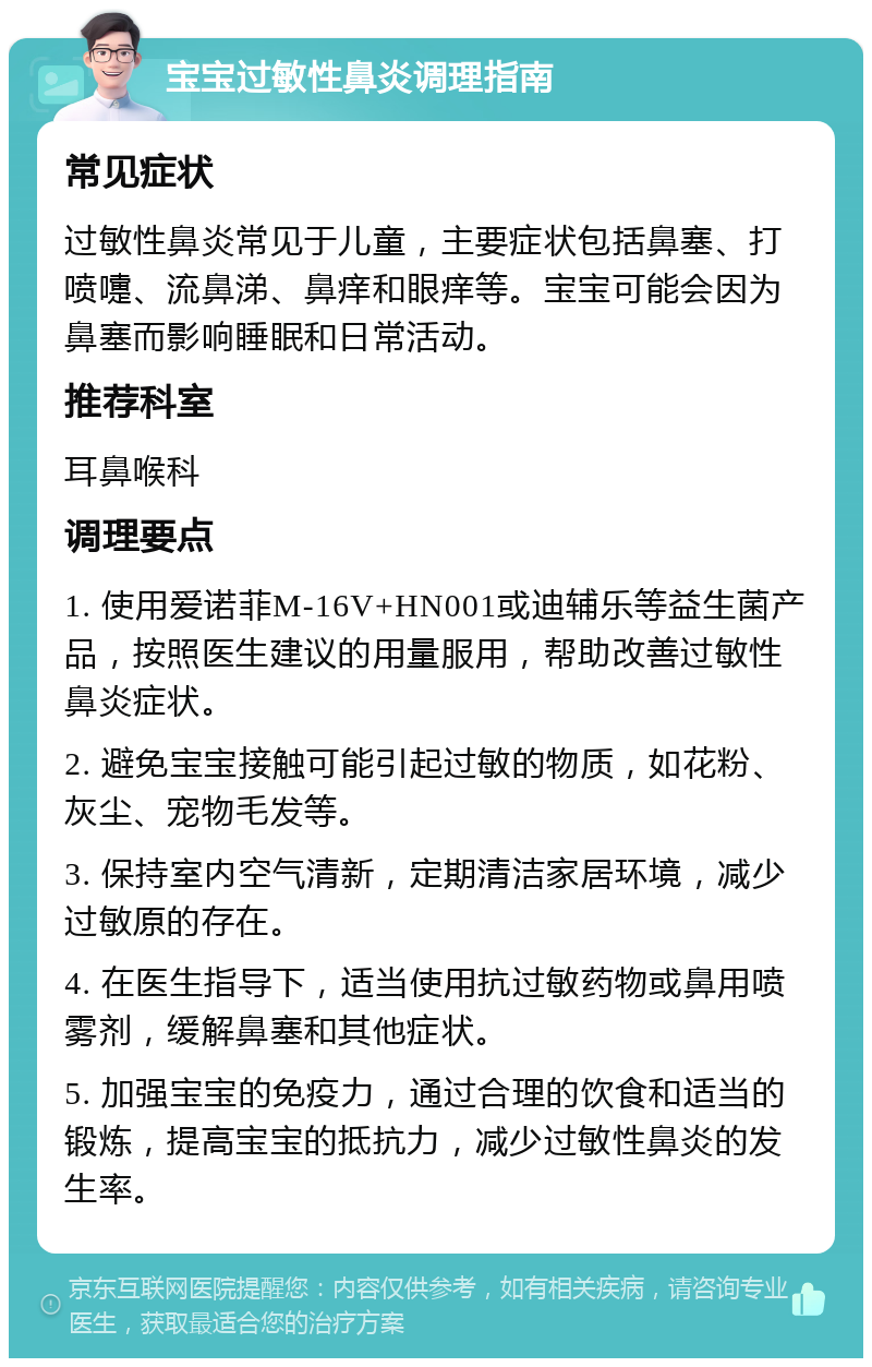 宝宝过敏性鼻炎调理指南 常见症状 过敏性鼻炎常见于儿童，主要症状包括鼻塞、打喷嚏、流鼻涕、鼻痒和眼痒等。宝宝可能会因为鼻塞而影响睡眠和日常活动。 推荐科室 耳鼻喉科 调理要点 1. 使用爱诺菲M-16V+HN001或迪辅乐等益生菌产品，按照医生建议的用量服用，帮助改善过敏性鼻炎症状。 2. 避免宝宝接触可能引起过敏的物质，如花粉、灰尘、宠物毛发等。 3. 保持室内空气清新，定期清洁家居环境，减少过敏原的存在。 4. 在医生指导下，适当使用抗过敏药物或鼻用喷雾剂，缓解鼻塞和其他症状。 5. 加强宝宝的免疫力，通过合理的饮食和适当的锻炼，提高宝宝的抵抗力，减少过敏性鼻炎的发生率。