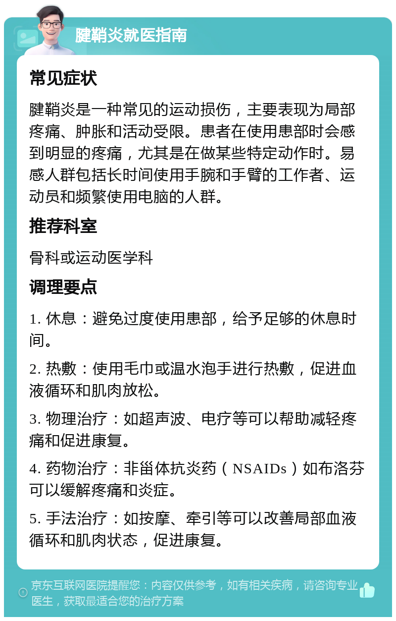 腱鞘炎就医指南 常见症状 腱鞘炎是一种常见的运动损伤，主要表现为局部疼痛、肿胀和活动受限。患者在使用患部时会感到明显的疼痛，尤其是在做某些特定动作时。易感人群包括长时间使用手腕和手臂的工作者、运动员和频繁使用电脑的人群。 推荐科室 骨科或运动医学科 调理要点 1. 休息：避免过度使用患部，给予足够的休息时间。 2. 热敷：使用毛巾或温水泡手进行热敷，促进血液循环和肌肉放松。 3. 物理治疗：如超声波、电疗等可以帮助减轻疼痛和促进康复。 4. 药物治疗：非甾体抗炎药（NSAIDs）如布洛芬可以缓解疼痛和炎症。 5. 手法治疗：如按摩、牵引等可以改善局部血液循环和肌肉状态，促进康复。