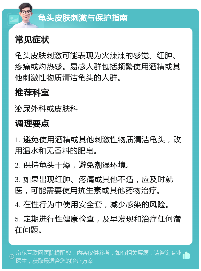 龟头皮肤刺激与保护指南 常见症状 龟头皮肤刺激可能表现为火辣辣的感觉、红肿、疼痛或灼热感。易感人群包括频繁使用酒精或其他刺激性物质清洁龟头的人群。 推荐科室 泌尿外科或皮肤科 调理要点 1. 避免使用酒精或其他刺激性物质清洁龟头，改用温水和无香料的肥皂。 2. 保持龟头干燥，避免潮湿环境。 3. 如果出现红肿、疼痛或其他不适，应及时就医，可能需要使用抗生素或其他药物治疗。 4. 在性行为中使用安全套，减少感染的风险。 5. 定期进行性健康检查，及早发现和治疗任何潜在问题。