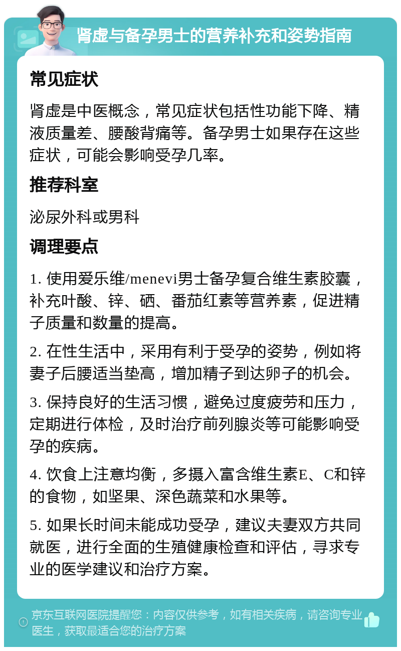 肾虚与备孕男士的营养补充和姿势指南 常见症状 肾虚是中医概念，常见症状包括性功能下降、精液质量差、腰酸背痛等。备孕男士如果存在这些症状，可能会影响受孕几率。 推荐科室 泌尿外科或男科 调理要点 1. 使用爱乐维/menevi男士备孕复合维生素胶囊，补充叶酸、锌、硒、番茄红素等营养素，促进精子质量和数量的提高。 2. 在性生活中，采用有利于受孕的姿势，例如将妻子后腰适当垫高，增加精子到达卵子的机会。 3. 保持良好的生活习惯，避免过度疲劳和压力，定期进行体检，及时治疗前列腺炎等可能影响受孕的疾病。 4. 饮食上注意均衡，多摄入富含维生素E、C和锌的食物，如坚果、深色蔬菜和水果等。 5. 如果长时间未能成功受孕，建议夫妻双方共同就医，进行全面的生殖健康检查和评估，寻求专业的医学建议和治疗方案。