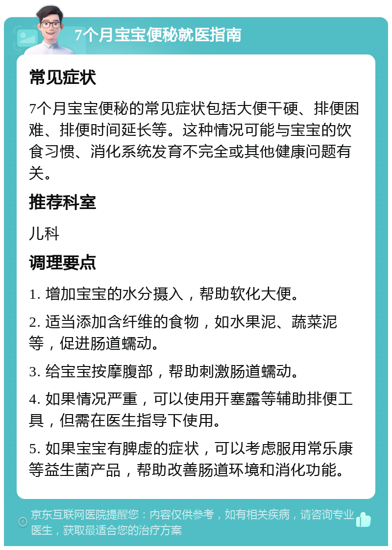 7个月宝宝便秘就医指南 常见症状 7个月宝宝便秘的常见症状包括大便干硬、排便困难、排便时间延长等。这种情况可能与宝宝的饮食习惯、消化系统发育不完全或其他健康问题有关。 推荐科室 儿科 调理要点 1. 增加宝宝的水分摄入，帮助软化大便。 2. 适当添加含纤维的食物，如水果泥、蔬菜泥等，促进肠道蠕动。 3. 给宝宝按摩腹部，帮助刺激肠道蠕动。 4. 如果情况严重，可以使用开塞露等辅助排便工具，但需在医生指导下使用。 5. 如果宝宝有脾虚的症状，可以考虑服用常乐康等益生菌产品，帮助改善肠道环境和消化功能。