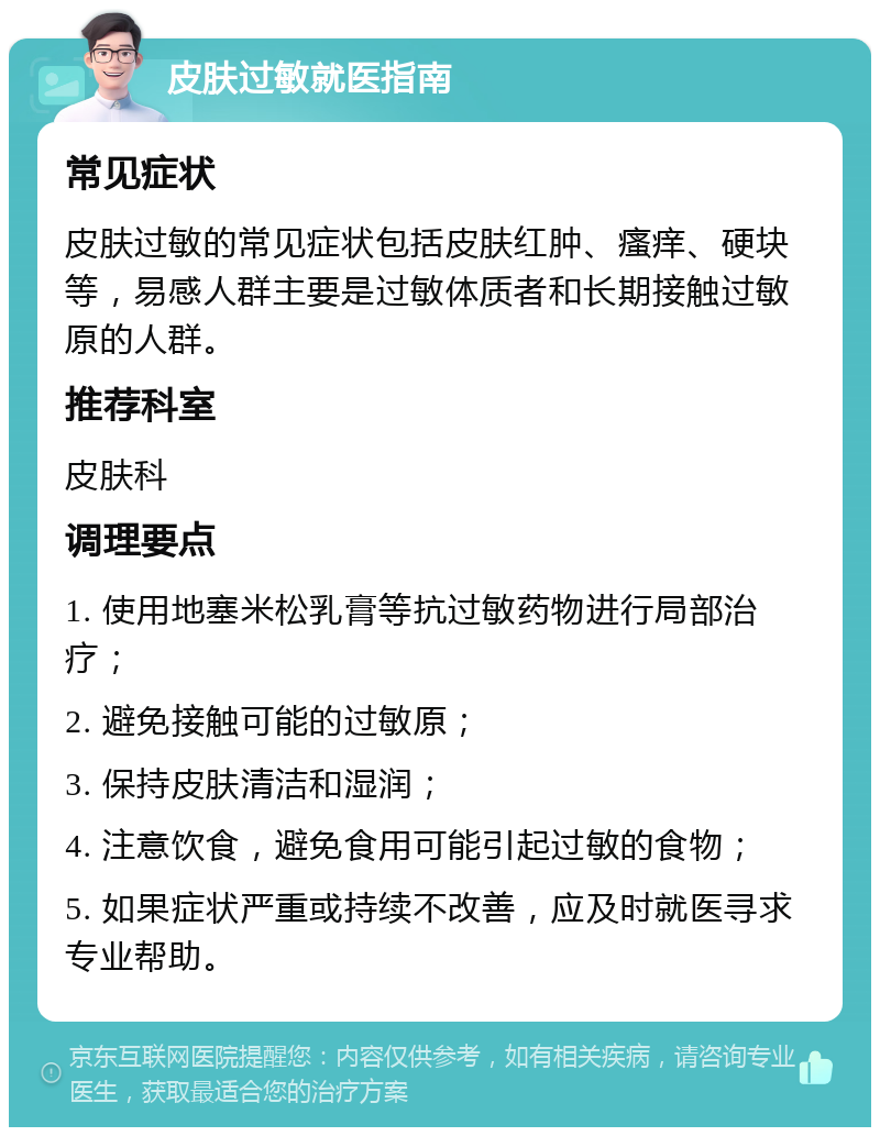 皮肤过敏就医指南 常见症状 皮肤过敏的常见症状包括皮肤红肿、瘙痒、硬块等，易感人群主要是过敏体质者和长期接触过敏原的人群。 推荐科室 皮肤科 调理要点 1. 使用地塞米松乳膏等抗过敏药物进行局部治疗； 2. 避免接触可能的过敏原； 3. 保持皮肤清洁和湿润； 4. 注意饮食，避免食用可能引起过敏的食物； 5. 如果症状严重或持续不改善，应及时就医寻求专业帮助。