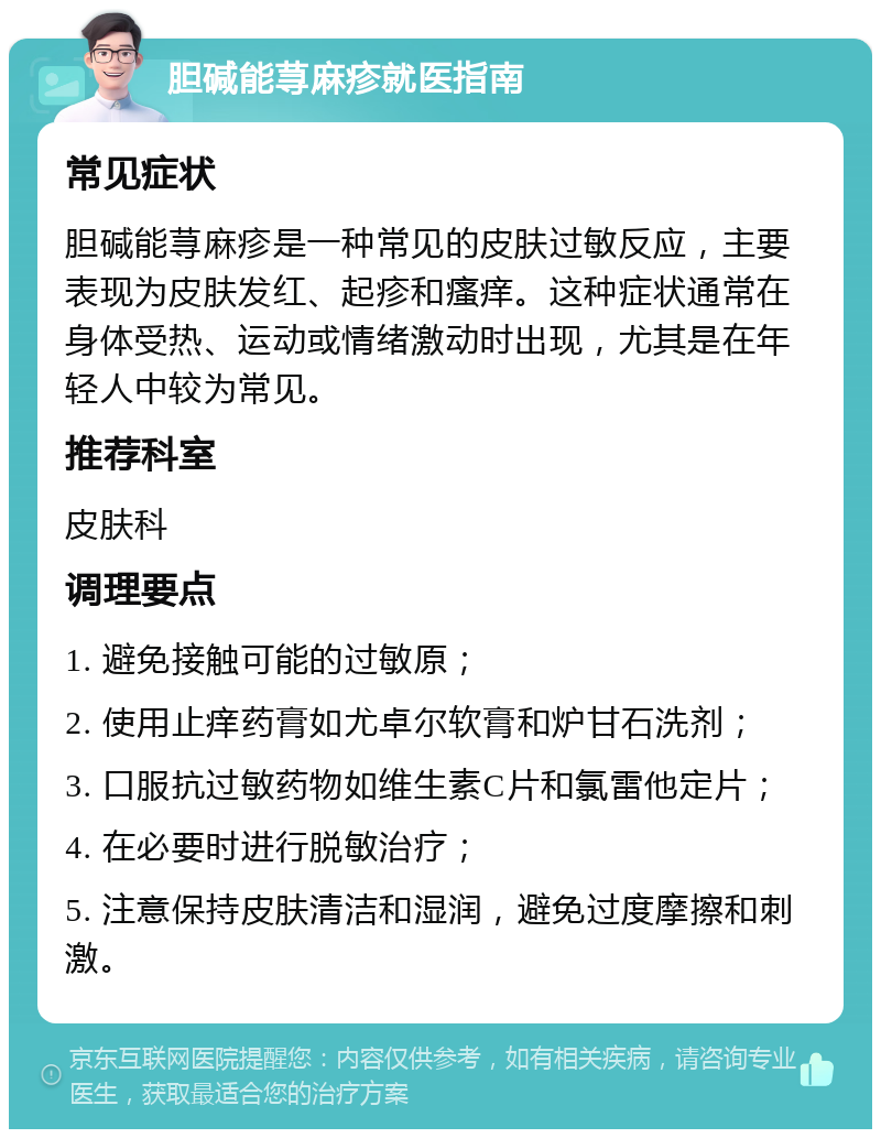 胆碱能荨麻疹就医指南 常见症状 胆碱能荨麻疹是一种常见的皮肤过敏反应，主要表现为皮肤发红、起疹和瘙痒。这种症状通常在身体受热、运动或情绪激动时出现，尤其是在年轻人中较为常见。 推荐科室 皮肤科 调理要点 1. 避免接触可能的过敏原； 2. 使用止痒药膏如尤卓尔软膏和炉甘石洗剂； 3. 口服抗过敏药物如维生素C片和氯雷他定片； 4. 在必要时进行脱敏治疗； 5. 注意保持皮肤清洁和湿润，避免过度摩擦和刺激。