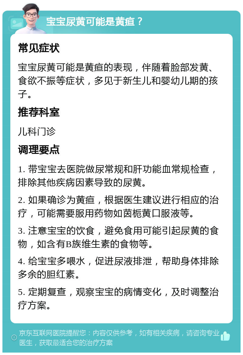 宝宝尿黄可能是黄疸？ 常见症状 宝宝尿黄可能是黄疸的表现，伴随着脸部发黄、食欲不振等症状，多见于新生儿和婴幼儿期的孩子。 推荐科室 儿科门诊 调理要点 1. 带宝宝去医院做尿常规和肝功能血常规检查，排除其他疾病因素导致的尿黄。 2. 如果确诊为黄疸，根据医生建议进行相应的治疗，可能需要服用药物如茵栀黄口服液等。 3. 注意宝宝的饮食，避免食用可能引起尿黄的食物，如含有B族维生素的食物等。 4. 给宝宝多喂水，促进尿液排泄，帮助身体排除多余的胆红素。 5. 定期复查，观察宝宝的病情变化，及时调整治疗方案。