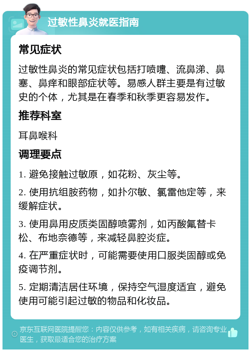 过敏性鼻炎就医指南 常见症状 过敏性鼻炎的常见症状包括打喷嚏、流鼻涕、鼻塞、鼻痒和眼部症状等。易感人群主要是有过敏史的个体，尤其是在春季和秋季更容易发作。 推荐科室 耳鼻喉科 调理要点 1. 避免接触过敏原，如花粉、灰尘等。 2. 使用抗组胺药物，如扑尔敏、氯雷他定等，来缓解症状。 3. 使用鼻用皮质类固醇喷雾剂，如丙酸氟替卡松、布地奈德等，来减轻鼻腔炎症。 4. 在严重症状时，可能需要使用口服类固醇或免疫调节剂。 5. 定期清洁居住环境，保持空气湿度适宜，避免使用可能引起过敏的物品和化妆品。