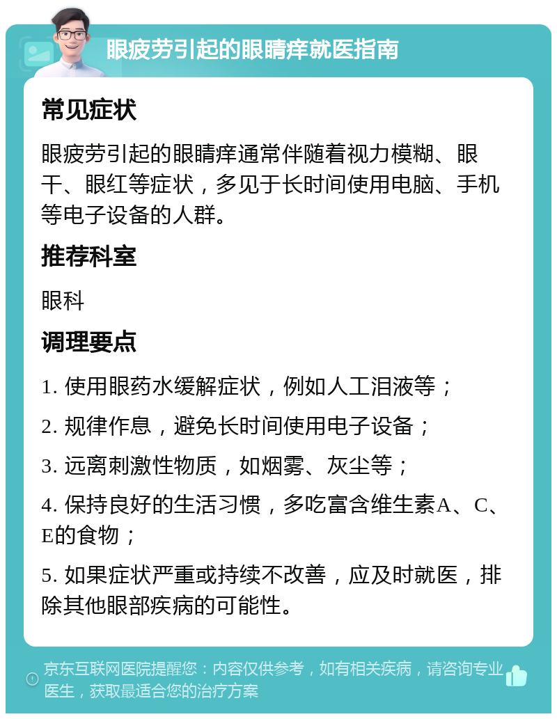 眼疲劳引起的眼睛痒就医指南 常见症状 眼疲劳引起的眼睛痒通常伴随着视力模糊、眼干、眼红等症状，多见于长时间使用电脑、手机等电子设备的人群。 推荐科室 眼科 调理要点 1. 使用眼药水缓解症状，例如人工泪液等； 2. 规律作息，避免长时间使用电子设备； 3. 远离刺激性物质，如烟雾、灰尘等； 4. 保持良好的生活习惯，多吃富含维生素A、C、E的食物； 5. 如果症状严重或持续不改善，应及时就医，排除其他眼部疾病的可能性。