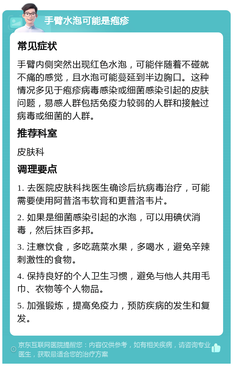 手臂水泡可能是疱疹 常见症状 手臂内侧突然出现红色水泡，可能伴随着不碰就不痛的感觉，且水泡可能蔓延到半边胸口。这种情况多见于疱疹病毒感染或细菌感染引起的皮肤问题，易感人群包括免疫力较弱的人群和接触过病毒或细菌的人群。 推荐科室 皮肤科 调理要点 1. 去医院皮肤科找医生确诊后抗病毒治疗，可能需要使用阿昔洛韦软膏和更昔洛韦片。 2. 如果是细菌感染引起的水泡，可以用碘伏消毒，然后抹百多邦。 3. 注意饮食，多吃蔬菜水果，多喝水，避免辛辣刺激性的食物。 4. 保持良好的个人卫生习惯，避免与他人共用毛巾、衣物等个人物品。 5. 加强锻炼，提高免疫力，预防疾病的发生和复发。