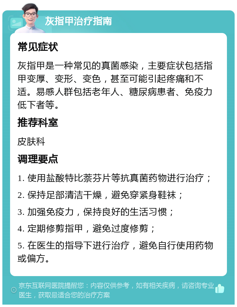 灰指甲治疗指南 常见症状 灰指甲是一种常见的真菌感染，主要症状包括指甲变厚、变形、变色，甚至可能引起疼痛和不适。易感人群包括老年人、糖尿病患者、免疫力低下者等。 推荐科室 皮肤科 调理要点 1. 使用盐酸特比萘芬片等抗真菌药物进行治疗； 2. 保持足部清洁干燥，避免穿紧身鞋袜； 3. 加强免疫力，保持良好的生活习惯； 4. 定期修剪指甲，避免过度修剪； 5. 在医生的指导下进行治疗，避免自行使用药物或偏方。