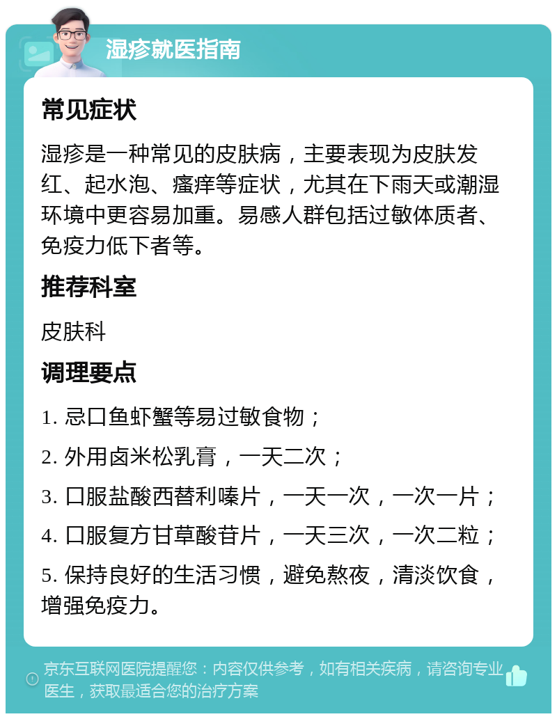 湿疹就医指南 常见症状 湿疹是一种常见的皮肤病，主要表现为皮肤发红、起水泡、瘙痒等症状，尤其在下雨天或潮湿环境中更容易加重。易感人群包括过敏体质者、免疫力低下者等。 推荐科室 皮肤科 调理要点 1. 忌口鱼虾蟹等易过敏食物； 2. 外用卤米松乳膏，一天二次； 3. 口服盐酸西替利嗪片，一天一次，一次一片； 4. 口服复方甘草酸苷片，一天三次，一次二粒； 5. 保持良好的生活习惯，避免熬夜，清淡饮食，增强免疫力。