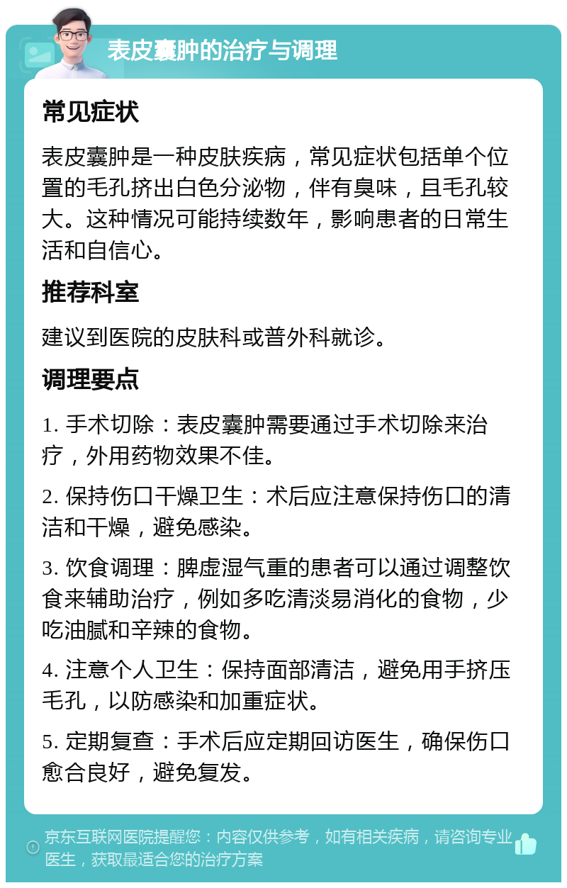 表皮囊肿的治疗与调理 常见症状 表皮囊肿是一种皮肤疾病，常见症状包括单个位置的毛孔挤出白色分泌物，伴有臭味，且毛孔较大。这种情况可能持续数年，影响患者的日常生活和自信心。 推荐科室 建议到医院的皮肤科或普外科就诊。 调理要点 1. 手术切除：表皮囊肿需要通过手术切除来治疗，外用药物效果不佳。 2. 保持伤口干燥卫生：术后应注意保持伤口的清洁和干燥，避免感染。 3. 饮食调理：脾虚湿气重的患者可以通过调整饮食来辅助治疗，例如多吃清淡易消化的食物，少吃油腻和辛辣的食物。 4. 注意个人卫生：保持面部清洁，避免用手挤压毛孔，以防感染和加重症状。 5. 定期复查：手术后应定期回访医生，确保伤口愈合良好，避免复发。