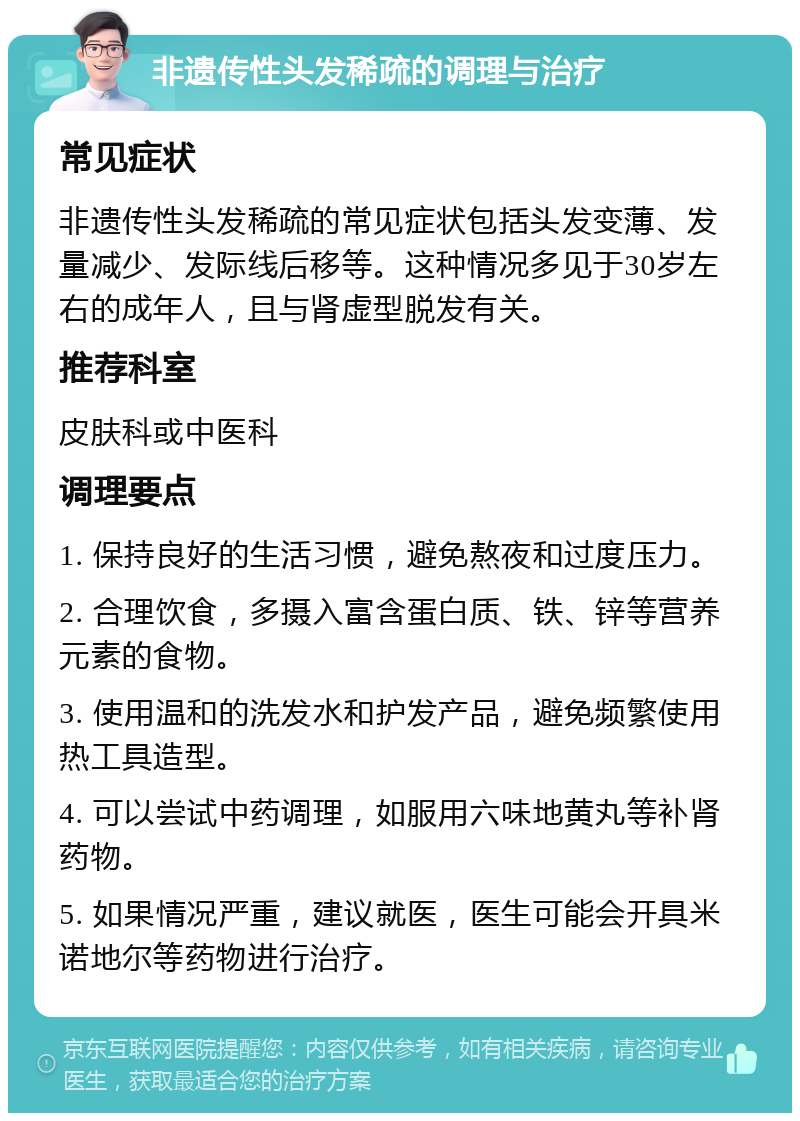 非遗传性头发稀疏的调理与治疗 常见症状 非遗传性头发稀疏的常见症状包括头发变薄、发量减少、发际线后移等。这种情况多见于30岁左右的成年人，且与肾虚型脱发有关。 推荐科室 皮肤科或中医科 调理要点 1. 保持良好的生活习惯，避免熬夜和过度压力。 2. 合理饮食，多摄入富含蛋白质、铁、锌等营养元素的食物。 3. 使用温和的洗发水和护发产品，避免频繁使用热工具造型。 4. 可以尝试中药调理，如服用六味地黄丸等补肾药物。 5. 如果情况严重，建议就医，医生可能会开具米诺地尔等药物进行治疗。