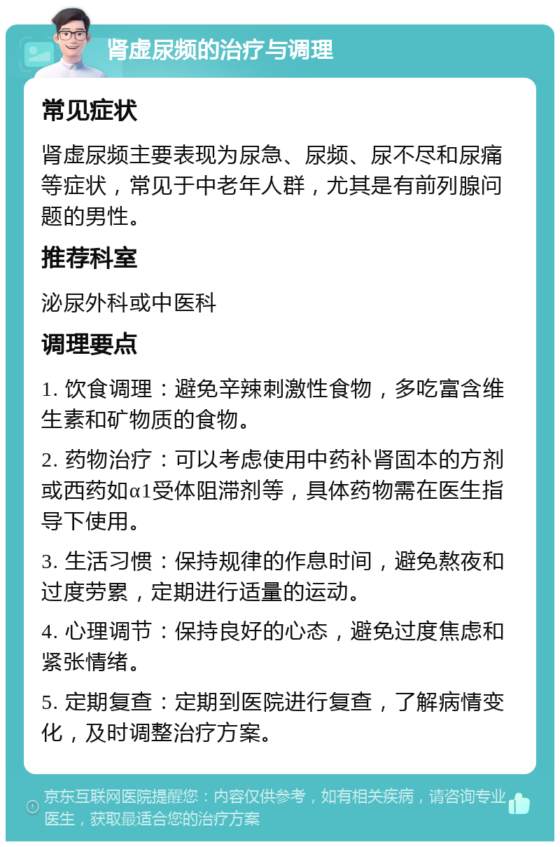 肾虚尿频的治疗与调理 常见症状 肾虚尿频主要表现为尿急、尿频、尿不尽和尿痛等症状，常见于中老年人群，尤其是有前列腺问题的男性。 推荐科室 泌尿外科或中医科 调理要点 1. 饮食调理：避免辛辣刺激性食物，多吃富含维生素和矿物质的食物。 2. 药物治疗：可以考虑使用中药补肾固本的方剂或西药如α1受体阻滞剂等，具体药物需在医生指导下使用。 3. 生活习惯：保持规律的作息时间，避免熬夜和过度劳累，定期进行适量的运动。 4. 心理调节：保持良好的心态，避免过度焦虑和紧张情绪。 5. 定期复查：定期到医院进行复查，了解病情变化，及时调整治疗方案。