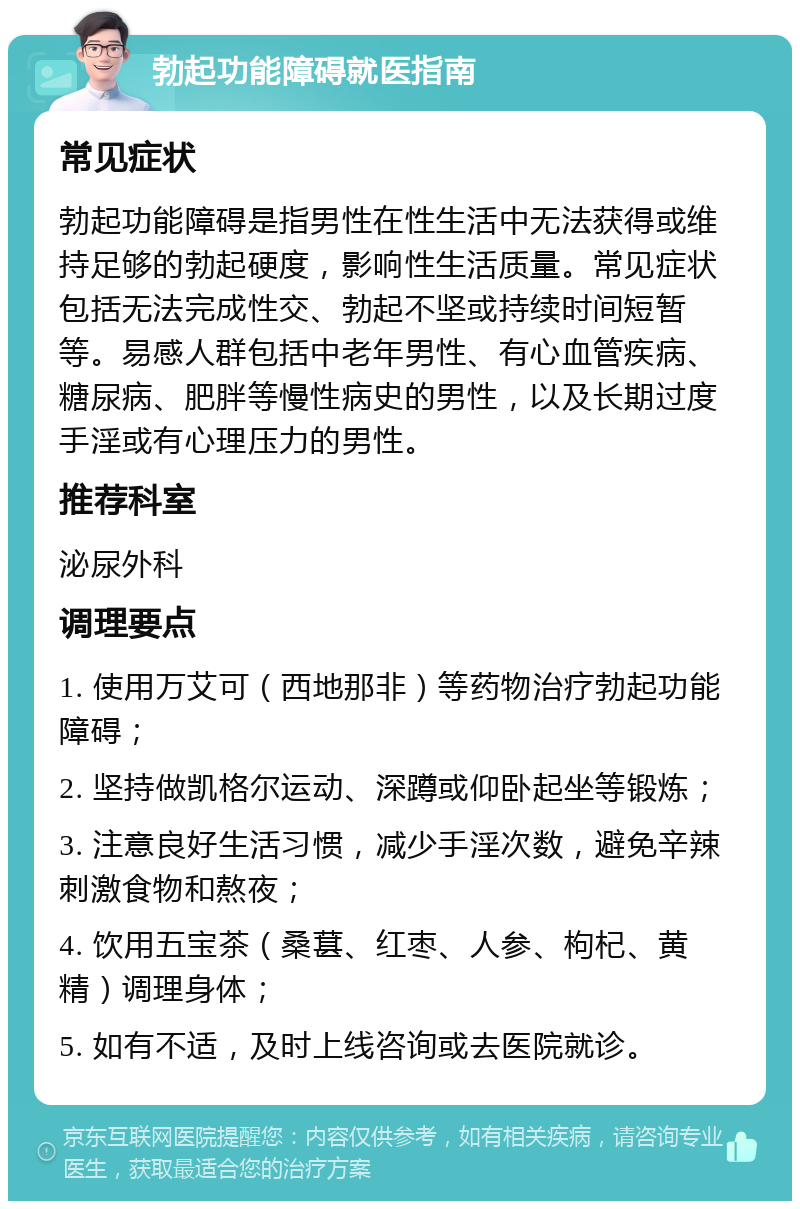 勃起功能障碍就医指南 常见症状 勃起功能障碍是指男性在性生活中无法获得或维持足够的勃起硬度，影响性生活质量。常见症状包括无法完成性交、勃起不坚或持续时间短暂等。易感人群包括中老年男性、有心血管疾病、糖尿病、肥胖等慢性病史的男性，以及长期过度手淫或有心理压力的男性。 推荐科室 泌尿外科 调理要点 1. 使用万艾可（西地那非）等药物治疗勃起功能障碍； 2. 坚持做凯格尔运动、深蹲或仰卧起坐等锻炼； 3. 注意良好生活习惯，减少手淫次数，避免辛辣刺激食物和熬夜； 4. 饮用五宝茶（桑葚、红枣、人参、枸杞、黄精）调理身体； 5. 如有不适，及时上线咨询或去医院就诊。