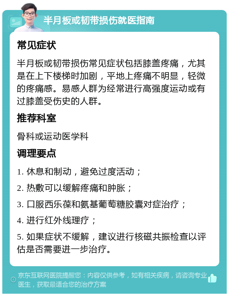 半月板或韧带损伤就医指南 常见症状 半月板或韧带损伤常见症状包括膝盖疼痛，尤其是在上下楼梯时加剧，平地上疼痛不明显，轻微的疼痛感。易感人群为经常进行高强度运动或有过膝盖受伤史的人群。 推荐科室 骨科或运动医学科 调理要点 1. 休息和制动，避免过度活动； 2. 热敷可以缓解疼痛和肿胀； 3. 口服西乐葆和氨基葡萄糖胶囊对症治疗； 4. 进行红外线理疗； 5. 如果症状不缓解，建议进行核磁共振检查以评估是否需要进一步治疗。