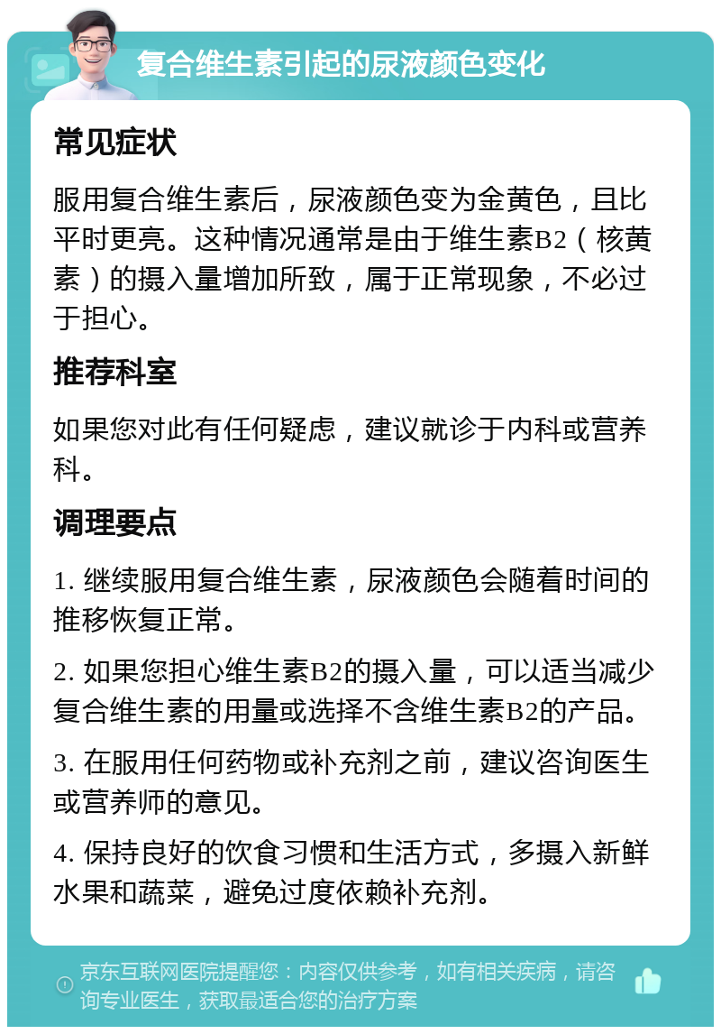 复合维生素引起的尿液颜色变化 常见症状 服用复合维生素后，尿液颜色变为金黄色，且比平时更亮。这种情况通常是由于维生素B2（核黄素）的摄入量增加所致，属于正常现象，不必过于担心。 推荐科室 如果您对此有任何疑虑，建议就诊于内科或营养科。 调理要点 1. 继续服用复合维生素，尿液颜色会随着时间的推移恢复正常。 2. 如果您担心维生素B2的摄入量，可以适当减少复合维生素的用量或选择不含维生素B2的产品。 3. 在服用任何药物或补充剂之前，建议咨询医生或营养师的意见。 4. 保持良好的饮食习惯和生活方式，多摄入新鲜水果和蔬菜，避免过度依赖补充剂。