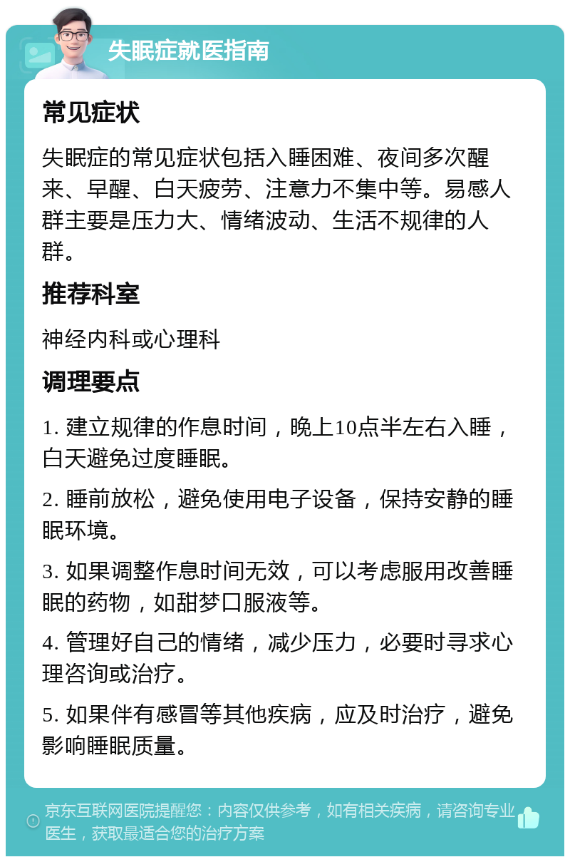 失眠症就医指南 常见症状 失眠症的常见症状包括入睡困难、夜间多次醒来、早醒、白天疲劳、注意力不集中等。易感人群主要是压力大、情绪波动、生活不规律的人群。 推荐科室 神经内科或心理科 调理要点 1. 建立规律的作息时间，晚上10点半左右入睡，白天避免过度睡眠。 2. 睡前放松，避免使用电子设备，保持安静的睡眠环境。 3. 如果调整作息时间无效，可以考虑服用改善睡眠的药物，如甜梦口服液等。 4. 管理好自己的情绪，减少压力，必要时寻求心理咨询或治疗。 5. 如果伴有感冒等其他疾病，应及时治疗，避免影响睡眠质量。