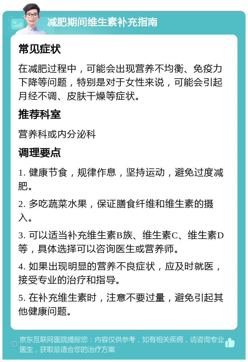 减肥期间维生素补充指南 常见症状 在减肥过程中，可能会出现营养不均衡、免疫力下降等问题，特别是对于女性来说，可能会引起月经不调、皮肤干燥等症状。 推荐科室 营养科或内分泌科 调理要点 1. 健康节食，规律作息，坚持运动，避免过度减肥。 2. 多吃蔬菜水果，保证膳食纤维和维生素的摄入。 3. 可以适当补充维生素B族、维生素C、维生素D等，具体选择可以咨询医生或营养师。 4. 如果出现明显的营养不良症状，应及时就医，接受专业的治疗和指导。 5. 在补充维生素时，注意不要过量，避免引起其他健康问题。