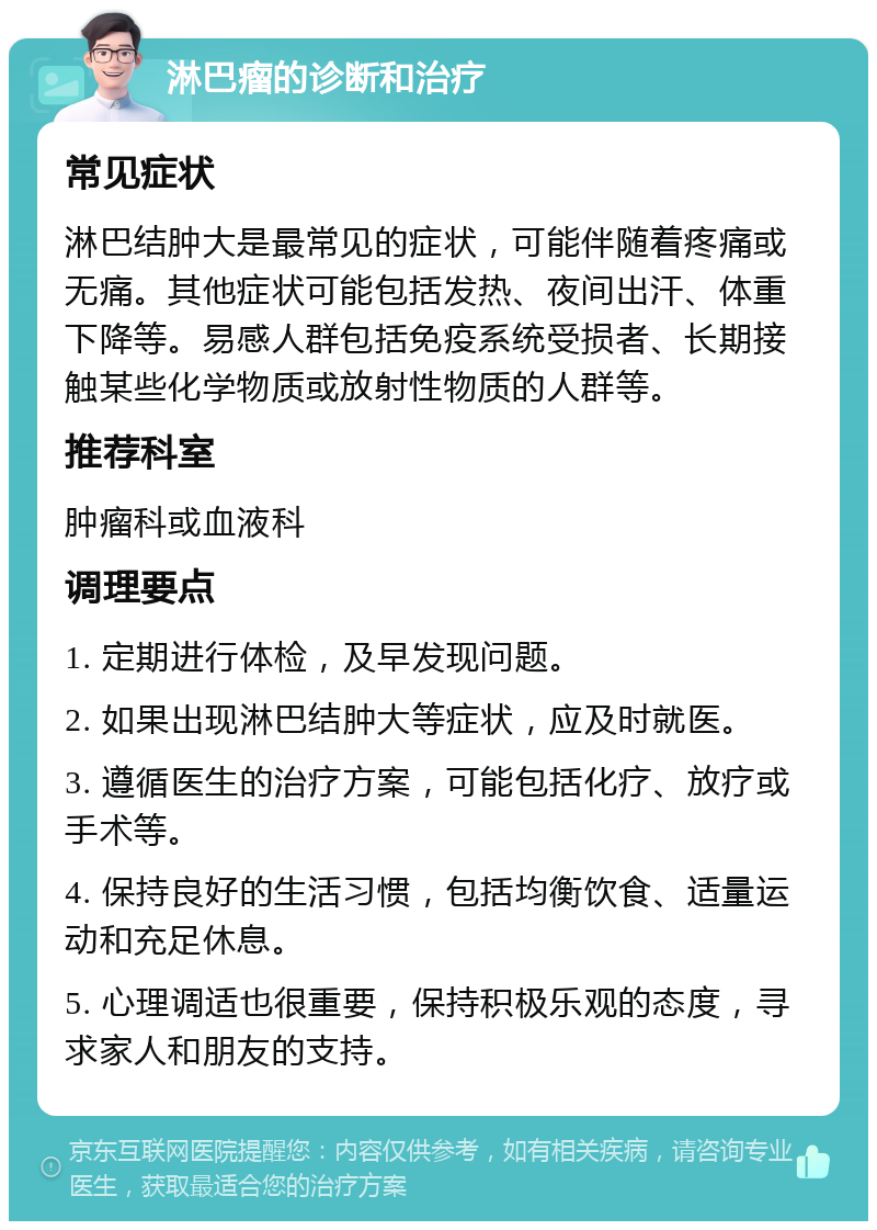 淋巴瘤的诊断和治疗 常见症状 淋巴结肿大是最常见的症状，可能伴随着疼痛或无痛。其他症状可能包括发热、夜间出汗、体重下降等。易感人群包括免疫系统受损者、长期接触某些化学物质或放射性物质的人群等。 推荐科室 肿瘤科或血液科 调理要点 1. 定期进行体检，及早发现问题。 2. 如果出现淋巴结肿大等症状，应及时就医。 3. 遵循医生的治疗方案，可能包括化疗、放疗或手术等。 4. 保持良好的生活习惯，包括均衡饮食、适量运动和充足休息。 5. 心理调适也很重要，保持积极乐观的态度，寻求家人和朋友的支持。