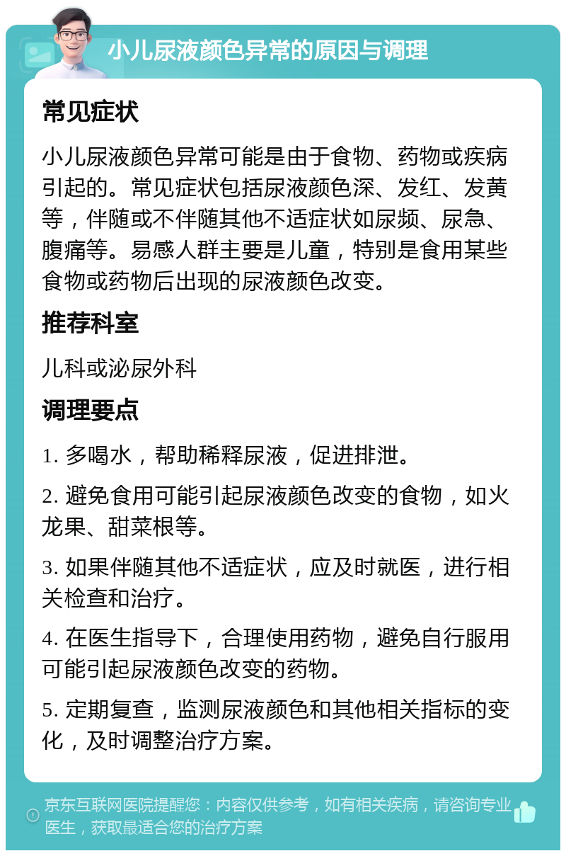 小儿尿液颜色异常的原因与调理 常见症状 小儿尿液颜色异常可能是由于食物、药物或疾病引起的。常见症状包括尿液颜色深、发红、发黄等，伴随或不伴随其他不适症状如尿频、尿急、腹痛等。易感人群主要是儿童，特别是食用某些食物或药物后出现的尿液颜色改变。 推荐科室 儿科或泌尿外科 调理要点 1. 多喝水，帮助稀释尿液，促进排泄。 2. 避免食用可能引起尿液颜色改变的食物，如火龙果、甜菜根等。 3. 如果伴随其他不适症状，应及时就医，进行相关检查和治疗。 4. 在医生指导下，合理使用药物，避免自行服用可能引起尿液颜色改变的药物。 5. 定期复查，监测尿液颜色和其他相关指标的变化，及时调整治疗方案。