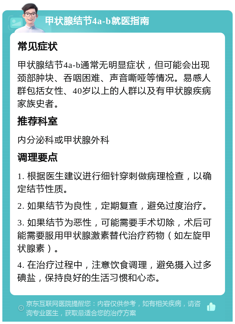 甲状腺结节4a-b就医指南 常见症状 甲状腺结节4a-b通常无明显症状，但可能会出现颈部肿块、吞咽困难、声音嘶哑等情况。易感人群包括女性、40岁以上的人群以及有甲状腺疾病家族史者。 推荐科室 内分泌科或甲状腺外科 调理要点 1. 根据医生建议进行细针穿刺做病理检查，以确定结节性质。 2. 如果结节为良性，定期复查，避免过度治疗。 3. 如果结节为恶性，可能需要手术切除，术后可能需要服用甲状腺激素替代治疗药物（如左旋甲状腺素）。 4. 在治疗过程中，注意饮食调理，避免摄入过多碘盐，保持良好的生活习惯和心态。