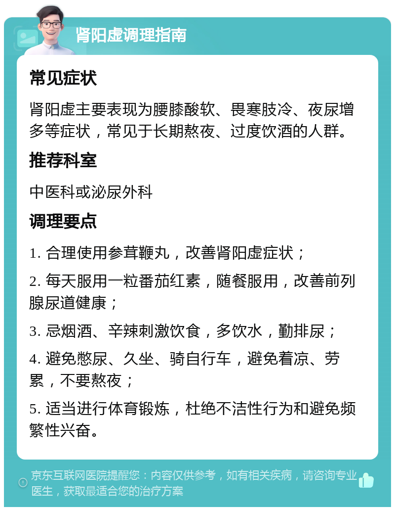 肾阳虚调理指南 常见症状 肾阳虚主要表现为腰膝酸软、畏寒肢冷、夜尿增多等症状，常见于长期熬夜、过度饮酒的人群。 推荐科室 中医科或泌尿外科 调理要点 1. 合理使用参茸鞭丸，改善肾阳虚症状； 2. 每天服用一粒番茄红素，随餐服用，改善前列腺尿道健康； 3. 忌烟酒、辛辣刺激饮食，多饮水，勤排尿； 4. 避免憋尿、久坐、骑自行车，避免着凉、劳累，不要熬夜； 5. 适当进行体育锻炼，杜绝不洁性行为和避免频繁性兴奋。