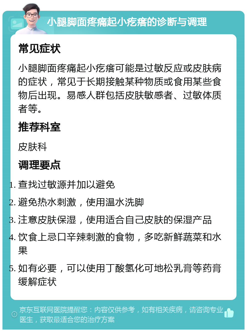 小腿脚面疼痛起小疙瘩的诊断与调理 常见症状 小腿脚面疼痛起小疙瘩可能是过敏反应或皮肤病的症状，常见于长期接触某种物质或食用某些食物后出现。易感人群包括皮肤敏感者、过敏体质者等。 推荐科室 皮肤科 调理要点 查找过敏源并加以避免 避免热水刺激，使用温水洗脚 注意皮肤保湿，使用适合自己皮肤的保湿产品 饮食上忌口辛辣刺激的食物，多吃新鲜蔬菜和水果 如有必要，可以使用丁酸氢化可地松乳膏等药膏缓解症状