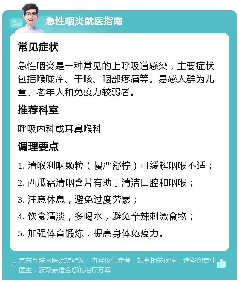 急性咽炎就医指南 常见症状 急性咽炎是一种常见的上呼吸道感染，主要症状包括喉咙痒、干咳、咽部疼痛等。易感人群为儿童、老年人和免疫力较弱者。 推荐科室 呼吸内科或耳鼻喉科 调理要点 1. 清喉利咽颗粒（慢严舒柠）可缓解咽喉不适； 2. 西瓜霜清咽含片有助于清洁口腔和咽喉； 3. 注意休息，避免过度劳累； 4. 饮食清淡，多喝水，避免辛辣刺激食物； 5. 加强体育锻炼，提高身体免疫力。