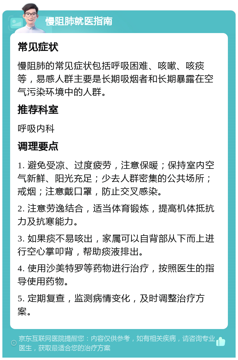 慢阻肺就医指南 常见症状 慢阻肺的常见症状包括呼吸困难、咳嗽、咳痰等，易感人群主要是长期吸烟者和长期暴露在空气污染环境中的人群。 推荐科室 呼吸内科 调理要点 1. 避免受凉、过度疲劳，注意保暖；保持室内空气新鲜、阳光充足；少去人群密集的公共场所；戒烟；注意戴口罩，防止交叉感染。 2. 注意劳逸结合，适当体育锻炼，提高机体抵抗力及抗寒能力。 3. 如果痰不易咳出，家属可以自背部从下而上进行空心掌叩背，帮助痰液排出。 4. 使用沙美特罗等药物进行治疗，按照医生的指导使用药物。 5. 定期复查，监测病情变化，及时调整治疗方案。