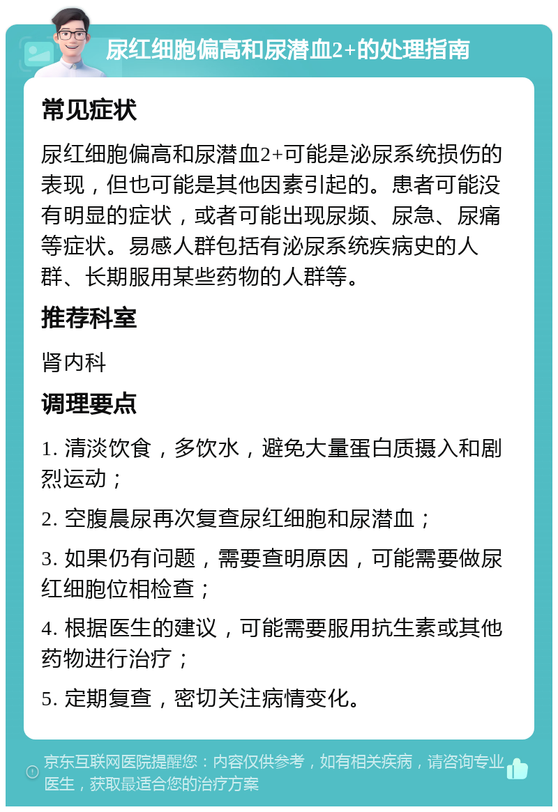 尿红细胞偏高和尿潜血2+的处理指南 常见症状 尿红细胞偏高和尿潜血2+可能是泌尿系统损伤的表现，但也可能是其他因素引起的。患者可能没有明显的症状，或者可能出现尿频、尿急、尿痛等症状。易感人群包括有泌尿系统疾病史的人群、长期服用某些药物的人群等。 推荐科室 肾内科 调理要点 1. 清淡饮食，多饮水，避免大量蛋白质摄入和剧烈运动； 2. 空腹晨尿再次复查尿红细胞和尿潜血； 3. 如果仍有问题，需要查明原因，可能需要做尿红细胞位相检查； 4. 根据医生的建议，可能需要服用抗生素或其他药物进行治疗； 5. 定期复查，密切关注病情变化。