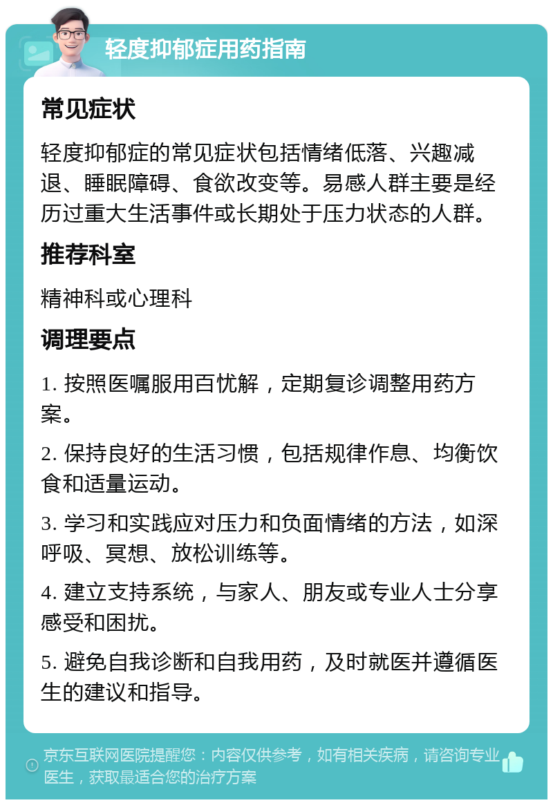 轻度抑郁症用药指南 常见症状 轻度抑郁症的常见症状包括情绪低落、兴趣减退、睡眠障碍、食欲改变等。易感人群主要是经历过重大生活事件或长期处于压力状态的人群。 推荐科室 精神科或心理科 调理要点 1. 按照医嘱服用百忧解，定期复诊调整用药方案。 2. 保持良好的生活习惯，包括规律作息、均衡饮食和适量运动。 3. 学习和实践应对压力和负面情绪的方法，如深呼吸、冥想、放松训练等。 4. 建立支持系统，与家人、朋友或专业人士分享感受和困扰。 5. 避免自我诊断和自我用药，及时就医并遵循医生的建议和指导。