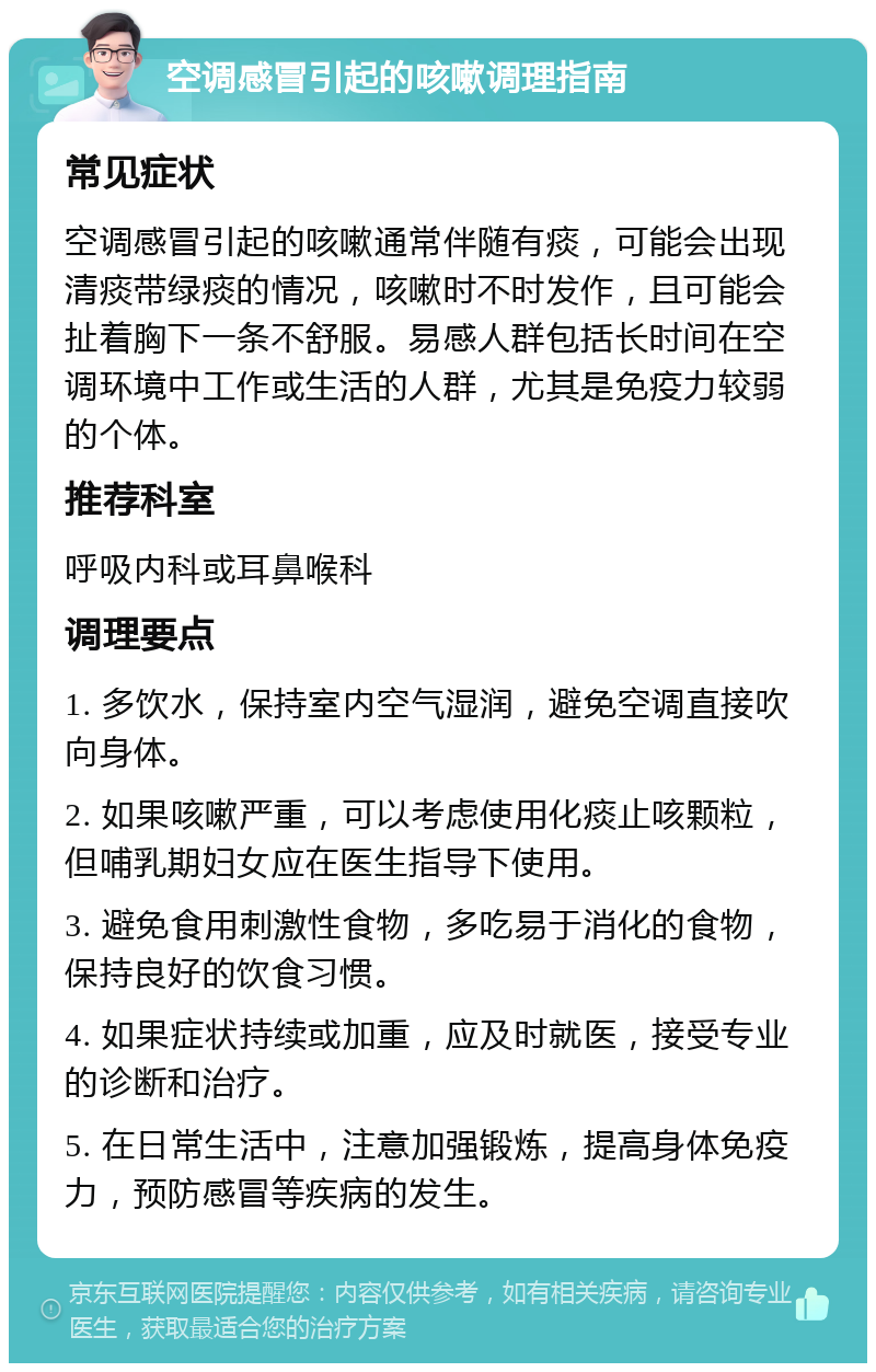 空调感冒引起的咳嗽调理指南 常见症状 空调感冒引起的咳嗽通常伴随有痰，可能会出现清痰带绿痰的情况，咳嗽时不时发作，且可能会扯着胸下一条不舒服。易感人群包括长时间在空调环境中工作或生活的人群，尤其是免疫力较弱的个体。 推荐科室 呼吸内科或耳鼻喉科 调理要点 1. 多饮水，保持室内空气湿润，避免空调直接吹向身体。 2. 如果咳嗽严重，可以考虑使用化痰止咳颗粒，但哺乳期妇女应在医生指导下使用。 3. 避免食用刺激性食物，多吃易于消化的食物，保持良好的饮食习惯。 4. 如果症状持续或加重，应及时就医，接受专业的诊断和治疗。 5. 在日常生活中，注意加强锻炼，提高身体免疫力，预防感冒等疾病的发生。