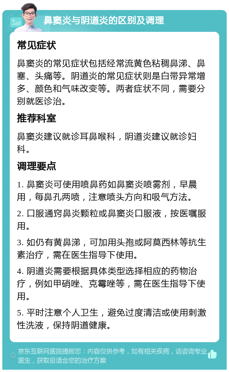 鼻窦炎与阴道炎的区别及调理 常见症状 鼻窦炎的常见症状包括经常流黄色粘稠鼻涕、鼻塞、头痛等。阴道炎的常见症状则是白带异常增多、颜色和气味改变等。两者症状不同，需要分别就医诊治。 推荐科室 鼻窦炎建议就诊耳鼻喉科，阴道炎建议就诊妇科。 调理要点 1. 鼻窦炎可使用喷鼻药如鼻窦炎喷雾剂，早晨用，每鼻孔两喷，注意喷头方向和吸气方法。 2. 口服通窍鼻炎颗粒或鼻窦炎口服液，按医嘱服用。 3. 如仍有黄鼻涕，可加用头孢或阿莫西林等抗生素治疗，需在医生指导下使用。 4. 阴道炎需要根据具体类型选择相应的药物治疗，例如甲硝唑、克霉唑等，需在医生指导下使用。 5. 平时注意个人卫生，避免过度清洁或使用刺激性洗液，保持阴道健康。