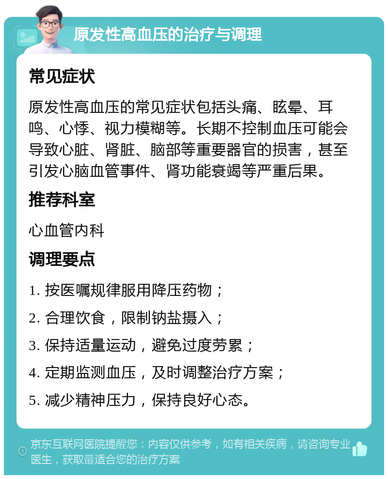 原发性高血压的治疗与调理 常见症状 原发性高血压的常见症状包括头痛、眩晕、耳鸣、心悸、视力模糊等。长期不控制血压可能会导致心脏、肾脏、脑部等重要器官的损害，甚至引发心脑血管事件、肾功能衰竭等严重后果。 推荐科室 心血管内科 调理要点 1. 按医嘱规律服用降压药物； 2. 合理饮食，限制钠盐摄入； 3. 保持适量运动，避免过度劳累； 4. 定期监测血压，及时调整治疗方案； 5. 减少精神压力，保持良好心态。