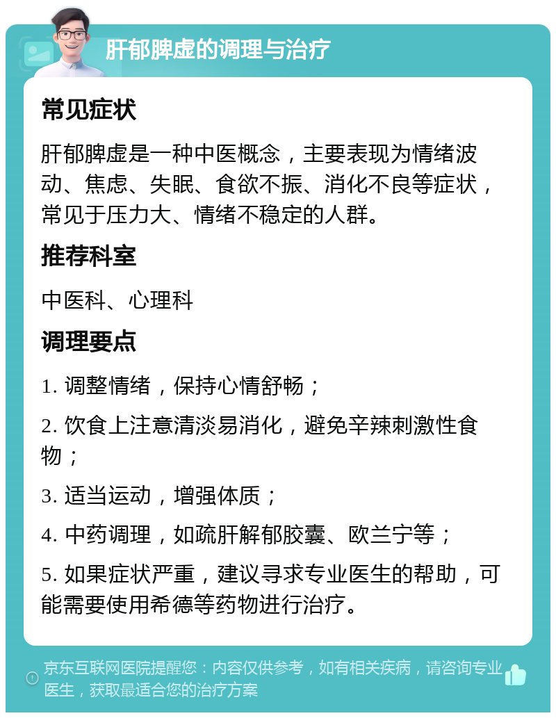 肝郁脾虚的调理与治疗 常见症状 肝郁脾虚是一种中医概念，主要表现为情绪波动、焦虑、失眠、食欲不振、消化不良等症状，常见于压力大、情绪不稳定的人群。 推荐科室 中医科、心理科 调理要点 1. 调整情绪，保持心情舒畅； 2. 饮食上注意清淡易消化，避免辛辣刺激性食物； 3. 适当运动，增强体质； 4. 中药调理，如疏肝解郁胶囊、欧兰宁等； 5. 如果症状严重，建议寻求专业医生的帮助，可能需要使用希德等药物进行治疗。