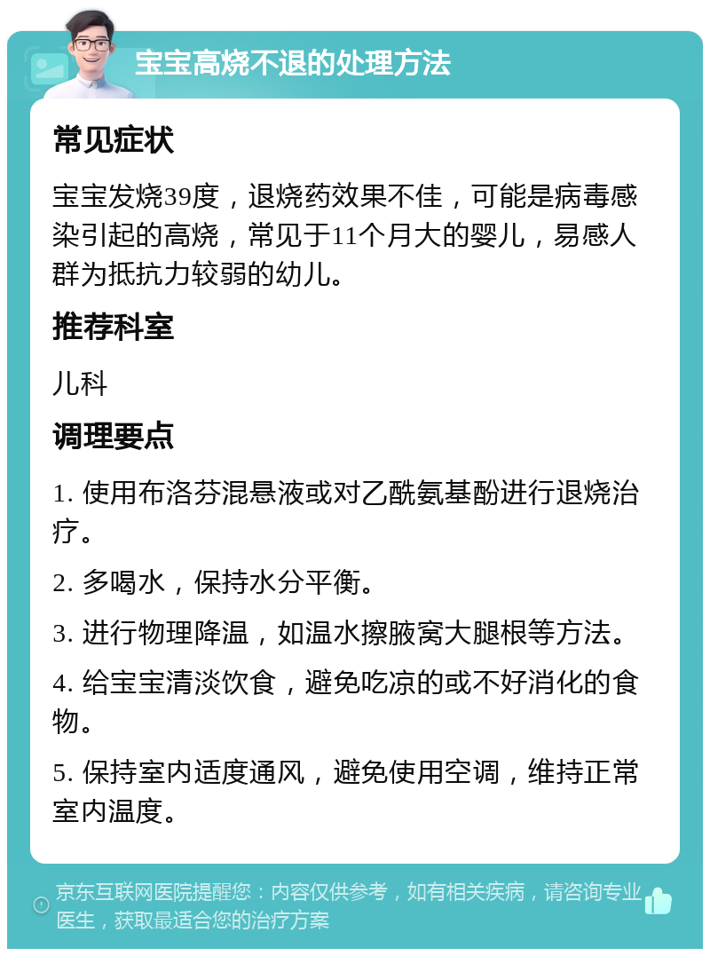 宝宝高烧不退的处理方法 常见症状 宝宝发烧39度，退烧药效果不佳，可能是病毒感染引起的高烧，常见于11个月大的婴儿，易感人群为抵抗力较弱的幼儿。 推荐科室 儿科 调理要点 1. 使用布洛芬混悬液或对乙酰氨基酚进行退烧治疗。 2. 多喝水，保持水分平衡。 3. 进行物理降温，如温水擦腋窝大腿根等方法。 4. 给宝宝清淡饮食，避免吃凉的或不好消化的食物。 5. 保持室内适度通风，避免使用空调，维持正常室内温度。