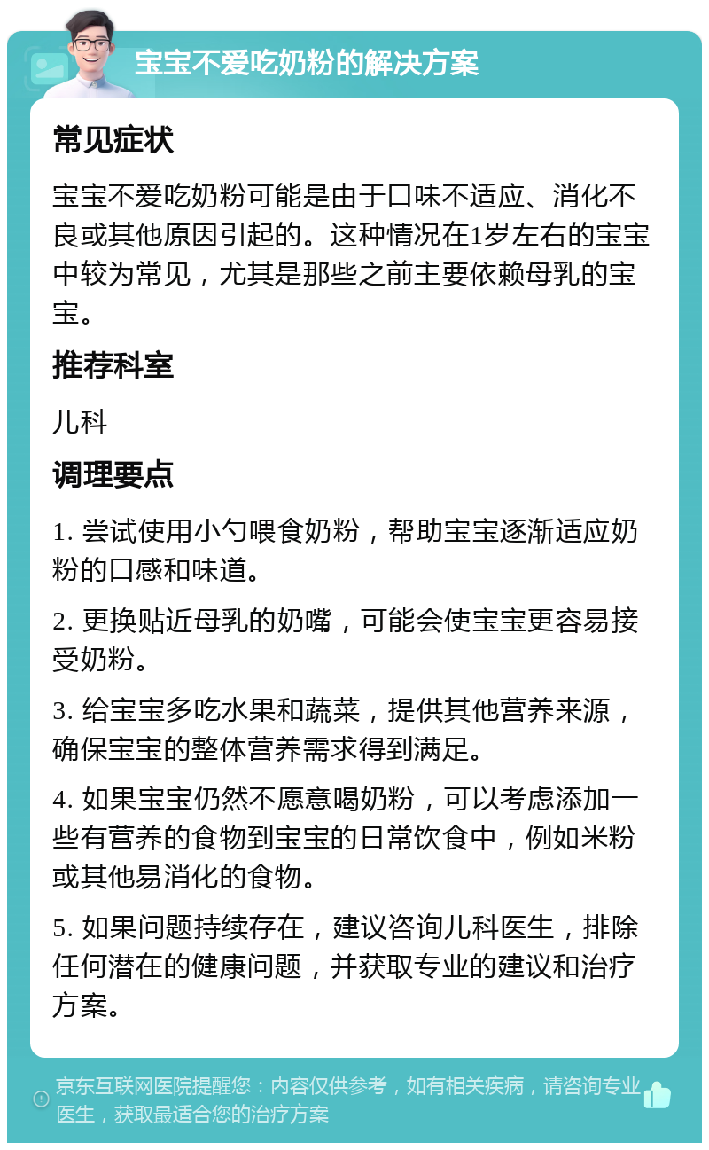 宝宝不爱吃奶粉的解决方案 常见症状 宝宝不爱吃奶粉可能是由于口味不适应、消化不良或其他原因引起的。这种情况在1岁左右的宝宝中较为常见，尤其是那些之前主要依赖母乳的宝宝。 推荐科室 儿科 调理要点 1. 尝试使用小勺喂食奶粉，帮助宝宝逐渐适应奶粉的口感和味道。 2. 更换贴近母乳的奶嘴，可能会使宝宝更容易接受奶粉。 3. 给宝宝多吃水果和蔬菜，提供其他营养来源，确保宝宝的整体营养需求得到满足。 4. 如果宝宝仍然不愿意喝奶粉，可以考虑添加一些有营养的食物到宝宝的日常饮食中，例如米粉或其他易消化的食物。 5. 如果问题持续存在，建议咨询儿科医生，排除任何潜在的健康问题，并获取专业的建议和治疗方案。