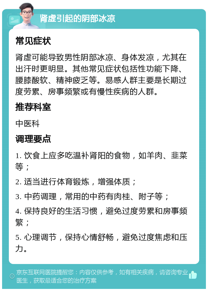 肾虚引起的阴部冰凉 常见症状 肾虚可能导致男性阴部冰凉、身体发凉，尤其在出汗时更明显。其他常见症状包括性功能下降、腰膝酸软、精神疲乏等。易感人群主要是长期过度劳累、房事频繁或有慢性疾病的人群。 推荐科室 中医科 调理要点 1. 饮食上应多吃温补肾阳的食物，如羊肉、韭菜等； 2. 适当进行体育锻炼，增强体质； 3. 中药调理，常用的中药有肉桂、附子等； 4. 保持良好的生活习惯，避免过度劳累和房事频繁； 5. 心理调节，保持心情舒畅，避免过度焦虑和压力。