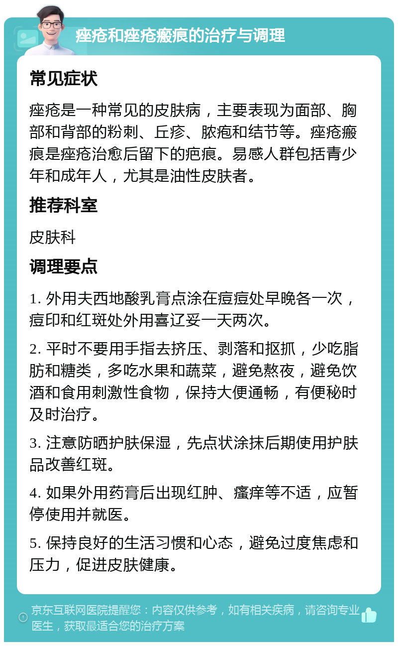 痤疮和痤疮瘢痕的治疗与调理 常见症状 痤疮是一种常见的皮肤病，主要表现为面部、胸部和背部的粉刺、丘疹、脓疱和结节等。痤疮瘢痕是痤疮治愈后留下的疤痕。易感人群包括青少年和成年人，尤其是油性皮肤者。 推荐科室 皮肤科 调理要点 1. 外用夫西地酸乳膏点涂在痘痘处早晚各一次，痘印和红斑处外用喜辽妥一天两次。 2. 平时不要用手指去挤压、剥落和抠抓，少吃脂肪和糖类，多吃水果和蔬菜，避免熬夜，避免饮酒和食用刺激性食物，保持大便通畅，有便秘时及时治疗。 3. 注意防晒护肤保湿，先点状涂抹后期使用护肤品改善红斑。 4. 如果外用药膏后出现红肿、瘙痒等不适，应暂停使用并就医。 5. 保持良好的生活习惯和心态，避免过度焦虑和压力，促进皮肤健康。