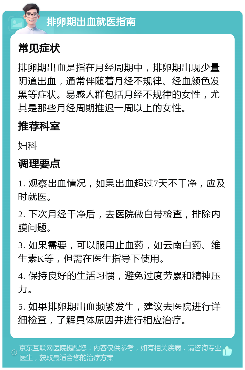 排卵期出血就医指南 常见症状 排卵期出血是指在月经周期中，排卵期出现少量阴道出血，通常伴随着月经不规律、经血颜色发黑等症状。易感人群包括月经不规律的女性，尤其是那些月经周期推迟一周以上的女性。 推荐科室 妇科 调理要点 1. 观察出血情况，如果出血超过7天不干净，应及时就医。 2. 下次月经干净后，去医院做白带检查，排除内膜问题。 3. 如果需要，可以服用止血药，如云南白药、维生素K等，但需在医生指导下使用。 4. 保持良好的生活习惯，避免过度劳累和精神压力。 5. 如果排卵期出血频繁发生，建议去医院进行详细检查，了解具体原因并进行相应治疗。