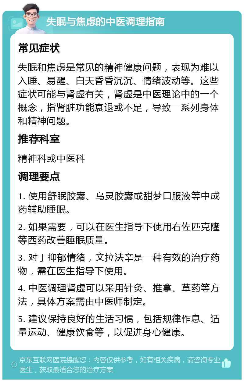 失眠与焦虑的中医调理指南 常见症状 失眠和焦虑是常见的精神健康问题，表现为难以入睡、易醒、白天昏昏沉沉、情绪波动等。这些症状可能与肾虚有关，肾虚是中医理论中的一个概念，指肾脏功能衰退或不足，导致一系列身体和精神问题。 推荐科室 精神科或中医科 调理要点 1. 使用舒眠胶囊、乌灵胶囊或甜梦口服液等中成药辅助睡眠。 2. 如果需要，可以在医生指导下使用右佐匹克隆等西药改善睡眠质量。 3. 对于抑郁情绪，文拉法辛是一种有效的治疗药物，需在医生指导下使用。 4. 中医调理肾虚可以采用针灸、推拿、草药等方法，具体方案需由中医师制定。 5. 建议保持良好的生活习惯，包括规律作息、适量运动、健康饮食等，以促进身心健康。