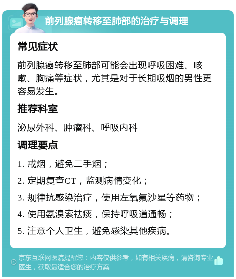 前列腺癌转移至肺部的治疗与调理 常见症状 前列腺癌转移至肺部可能会出现呼吸困难、咳嗽、胸痛等症状，尤其是对于长期吸烟的男性更容易发生。 推荐科室 泌尿外科、肿瘤科、呼吸内科 调理要点 1. 戒烟，避免二手烟； 2. 定期复查CT，监测病情变化； 3. 规律抗感染治疗，使用左氧氟沙星等药物； 4. 使用氨溴索祛痰，保持呼吸道通畅； 5. 注意个人卫生，避免感染其他疾病。