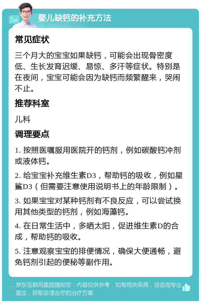 婴儿缺钙的补充方法 常见症状 三个月大的宝宝如果缺钙，可能会出现骨密度低、生长发育迟缓、易惊、多汗等症状。特别是在夜间，宝宝可能会因为缺钙而频繁醒来，哭闹不止。 推荐科室 儿科 调理要点 1. 按照医嘱服用医院开的钙剂，例如碳酸钙冲剂或液体钙。 2. 给宝宝补充维生素D3，帮助钙的吸收，例如星鲨D3（但需要注意使用说明书上的年龄限制）。 3. 如果宝宝对某种钙剂有不良反应，可以尝试换用其他类型的钙剂，例如海藻钙。 4. 在日常生活中，多晒太阳，促进维生素D的合成，帮助钙的吸收。 5. 注意观察宝宝的排便情况，确保大便通畅，避免钙剂引起的便秘等副作用。