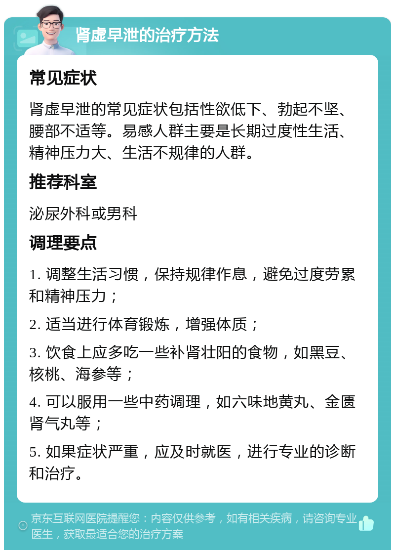 肾虚早泄的治疗方法 常见症状 肾虚早泄的常见症状包括性欲低下、勃起不坚、腰部不适等。易感人群主要是长期过度性生活、精神压力大、生活不规律的人群。 推荐科室 泌尿外科或男科 调理要点 1. 调整生活习惯，保持规律作息，避免过度劳累和精神压力； 2. 适当进行体育锻炼，增强体质； 3. 饮食上应多吃一些补肾壮阳的食物，如黑豆、核桃、海参等； 4. 可以服用一些中药调理，如六味地黄丸、金匮肾气丸等； 5. 如果症状严重，应及时就医，进行专业的诊断和治疗。