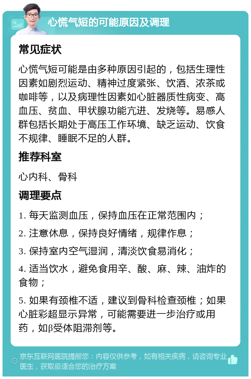 心慌气短的可能原因及调理 常见症状 心慌气短可能是由多种原因引起的，包括生理性因素如剧烈运动、精神过度紧张、饮酒、浓茶或咖啡等，以及病理性因素如心脏器质性病变、高血压、贫血、甲状腺功能亢进、发烧等。易感人群包括长期处于高压工作环境、缺乏运动、饮食不规律、睡眠不足的人群。 推荐科室 心内科、骨科 调理要点 1. 每天监测血压，保持血压在正常范围内； 2. 注意休息，保持良好情绪，规律作息； 3. 保持室内空气湿润，清淡饮食易消化； 4. 适当饮水，避免食用辛、酸、麻、辣、油炸的食物； 5. 如果有颈椎不适，建议到骨科检查颈椎；如果心脏彩超显示异常，可能需要进一步治疗或用药，如β受体阻滞剂等。