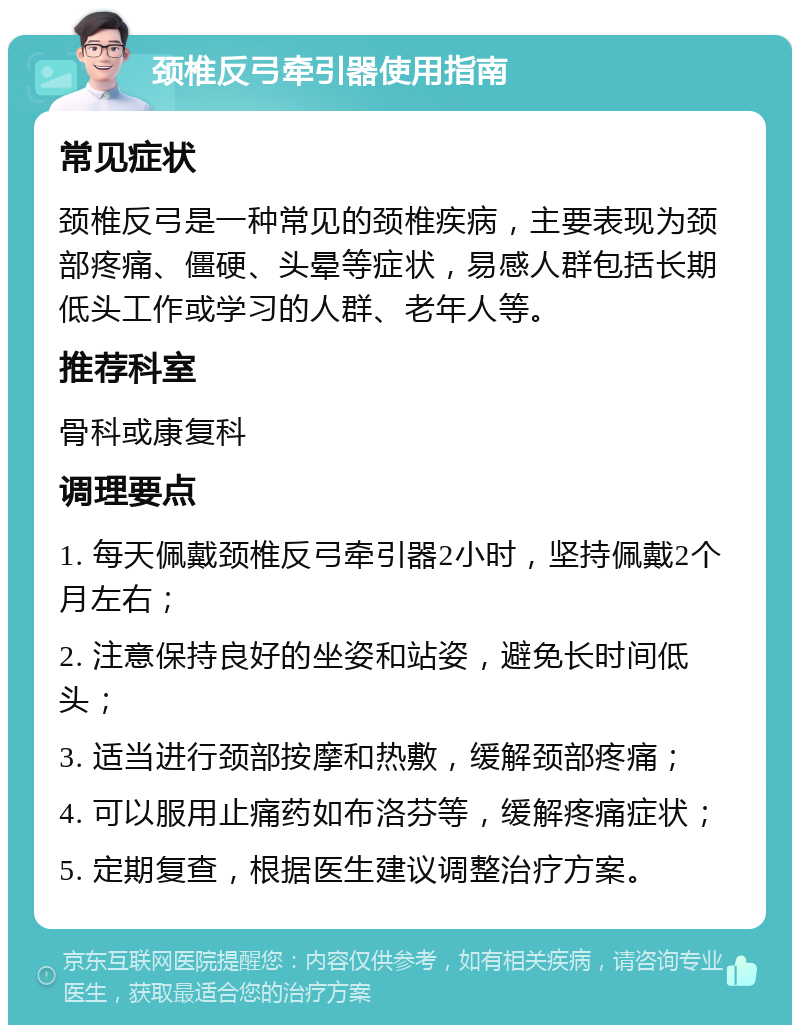 颈椎反弓牵引器使用指南 常见症状 颈椎反弓是一种常见的颈椎疾病，主要表现为颈部疼痛、僵硬、头晕等症状，易感人群包括长期低头工作或学习的人群、老年人等。 推荐科室 骨科或康复科 调理要点 1. 每天佩戴颈椎反弓牵引器2小时，坚持佩戴2个月左右； 2. 注意保持良好的坐姿和站姿，避免长时间低头； 3. 适当进行颈部按摩和热敷，缓解颈部疼痛； 4. 可以服用止痛药如布洛芬等，缓解疼痛症状； 5. 定期复查，根据医生建议调整治疗方案。