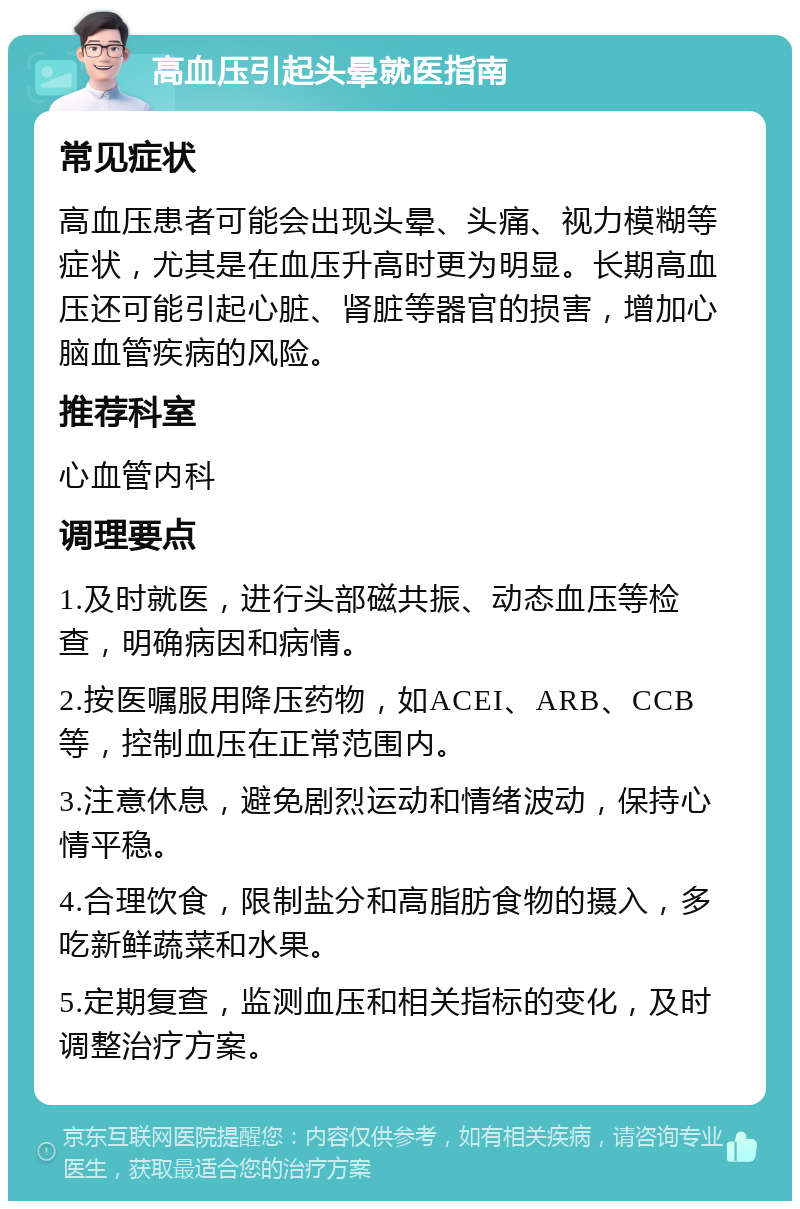 高血压引起头晕就医指南 常见症状 高血压患者可能会出现头晕、头痛、视力模糊等症状，尤其是在血压升高时更为明显。长期高血压还可能引起心脏、肾脏等器官的损害，增加心脑血管疾病的风险。 推荐科室 心血管内科 调理要点 1.及时就医，进行头部磁共振、动态血压等检查，明确病因和病情。 2.按医嘱服用降压药物，如ACEI、ARB、CCB等，控制血压在正常范围内。 3.注意休息，避免剧烈运动和情绪波动，保持心情平稳。 4.合理饮食，限制盐分和高脂肪食物的摄入，多吃新鲜蔬菜和水果。 5.定期复查，监测血压和相关指标的变化，及时调整治疗方案。