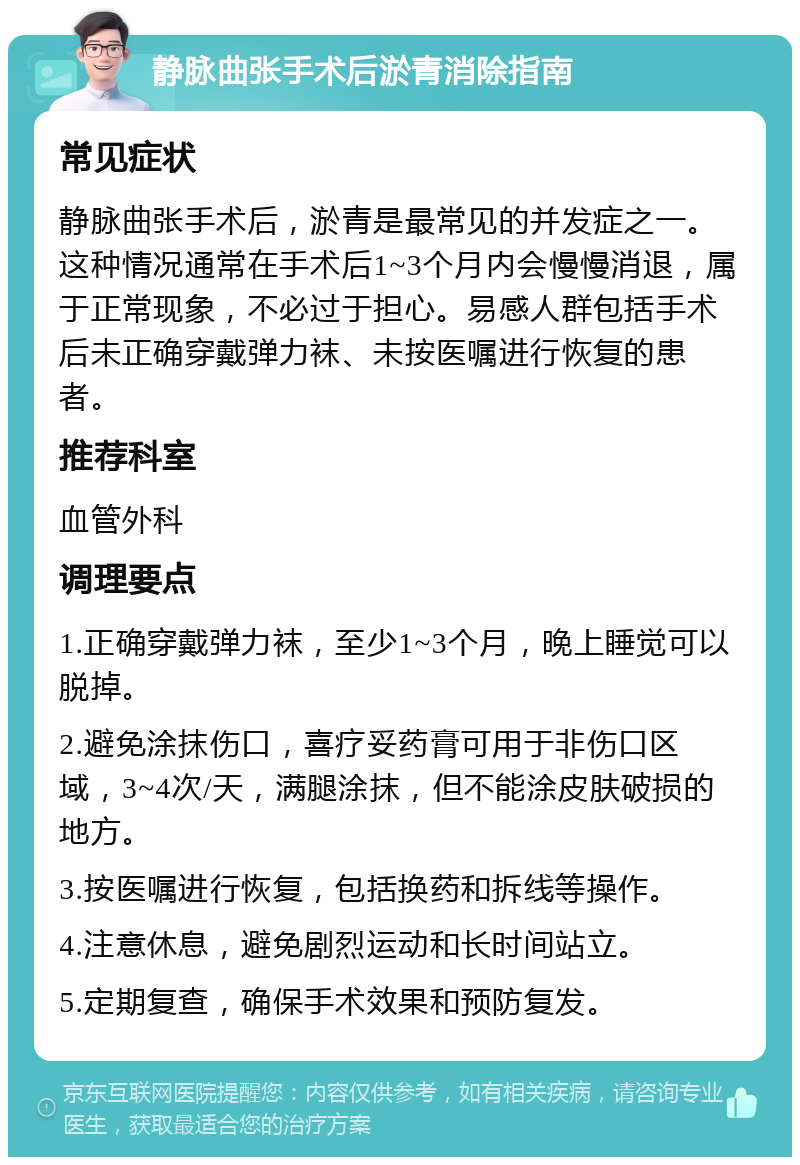 静脉曲张手术后淤青消除指南 常见症状 静脉曲张手术后，淤青是最常见的并发症之一。这种情况通常在手术后1~3个月内会慢慢消退，属于正常现象，不必过于担心。易感人群包括手术后未正确穿戴弹力袜、未按医嘱进行恢复的患者。 推荐科室 血管外科 调理要点 1.正确穿戴弹力袜，至少1~3个月，晚上睡觉可以脱掉。 2.避免涂抹伤口，喜疗妥药膏可用于非伤口区域，3~4次/天，满腿涂抹，但不能涂皮肤破损的地方。 3.按医嘱进行恢复，包括换药和拆线等操作。 4.注意休息，避免剧烈运动和长时间站立。 5.定期复查，确保手术效果和预防复发。