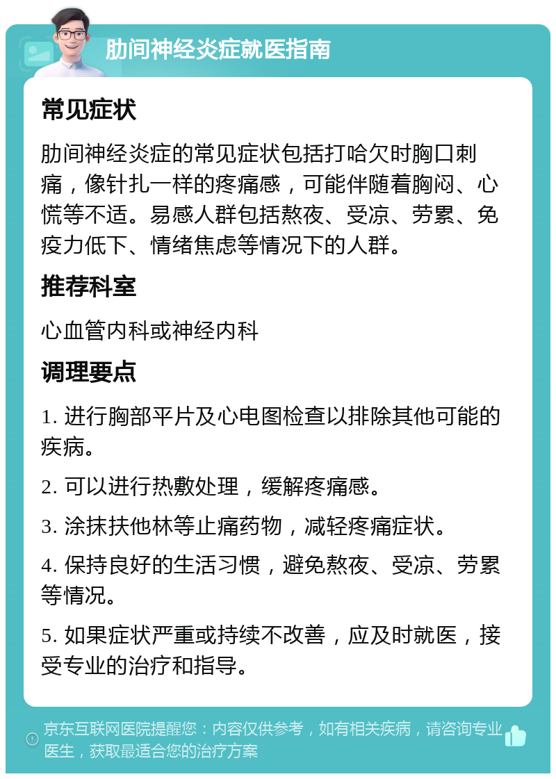 肋间神经炎症就医指南 常见症状 肋间神经炎症的常见症状包括打哈欠时胸口刺痛，像针扎一样的疼痛感，可能伴随着胸闷、心慌等不适。易感人群包括熬夜、受凉、劳累、免疫力低下、情绪焦虑等情况下的人群。 推荐科室 心血管内科或神经内科 调理要点 1. 进行胸部平片及心电图检查以排除其他可能的疾病。 2. 可以进行热敷处理，缓解疼痛感。 3. 涂抹扶他林等止痛药物，减轻疼痛症状。 4. 保持良好的生活习惯，避免熬夜、受凉、劳累等情况。 5. 如果症状严重或持续不改善，应及时就医，接受专业的治疗和指导。