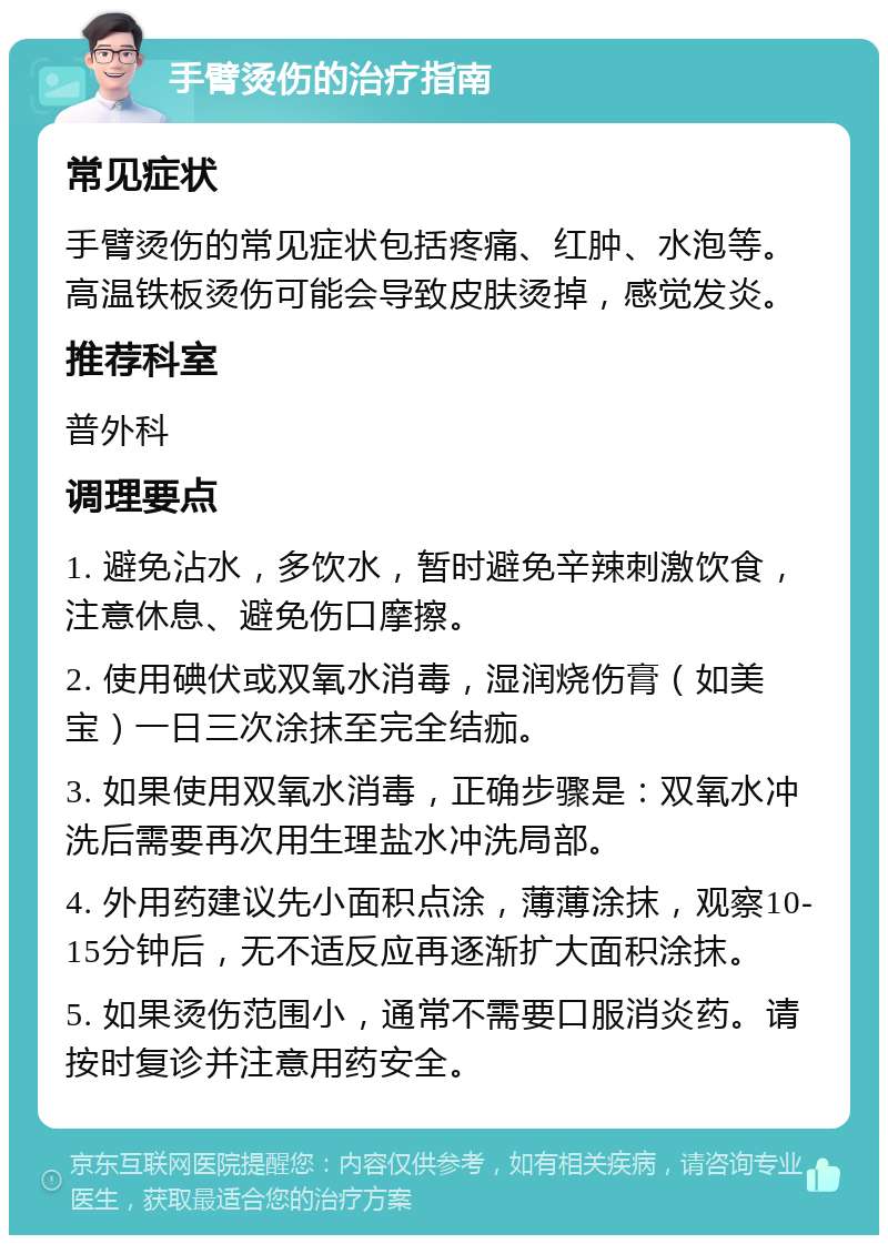 手臂烫伤的治疗指南 常见症状 手臂烫伤的常见症状包括疼痛、红肿、水泡等。高温铁板烫伤可能会导致皮肤烫掉，感觉发炎。 推荐科室 普外科 调理要点 1. 避免沾水，多饮水，暂时避免辛辣刺激饮食，注意休息、避免伤口摩擦。 2. 使用碘伏或双氧水消毒，湿润烧伤膏（如美宝）一日三次涂抹至完全结痂。 3. 如果使用双氧水消毒，正确步骤是：双氧水冲洗后需要再次用生理盐水冲洗局部。 4. 外用药建议先小面积点涂，薄薄涂抹，观察10-15分钟后，无不适反应再逐渐扩大面积涂抹。 5. 如果烫伤范围小，通常不需要口服消炎药。请按时复诊并注意用药安全。