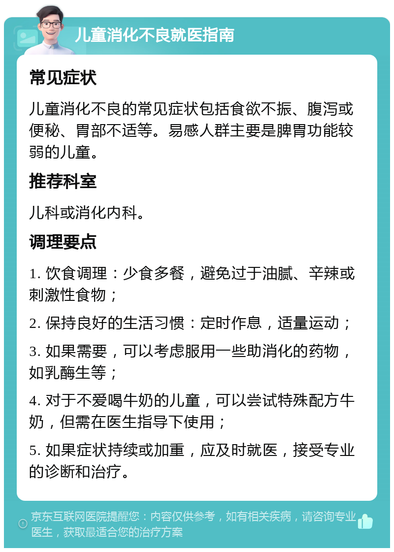 儿童消化不良就医指南 常见症状 儿童消化不良的常见症状包括食欲不振、腹泻或便秘、胃部不适等。易感人群主要是脾胃功能较弱的儿童。 推荐科室 儿科或消化内科。 调理要点 1. 饮食调理：少食多餐，避免过于油腻、辛辣或刺激性食物； 2. 保持良好的生活习惯：定时作息，适量运动； 3. 如果需要，可以考虑服用一些助消化的药物，如乳酶生等； 4. 对于不爱喝牛奶的儿童，可以尝试特殊配方牛奶，但需在医生指导下使用； 5. 如果症状持续或加重，应及时就医，接受专业的诊断和治疗。